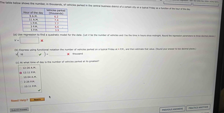 150 12WK FALL 2024 - 4244, fol 2
The table below shows the number, in thousands, of vehicles parked in the central business district of a certain city on a typical Friday as a function of the hour of the day.
(a) Use regression to find a quadratic model for the data. (Let V be the number of vehicles and t be the time in hours since midnight. Round the regression parameters to three decimal places.)
v=□ *
(b) Express using functional notation the number of vehicles parked on a typical Friday at 4 P.M., and then estimate that value. (Round your answer to two decimal places.)
(_ 16* )=_ * thousand
(c) At what time of day is the number of vehicles parked at its greatest?
12:26 A.M.
12:11 P.M.
10:04 A.M.
2:26P.M
10:11P.N
Need Help? Read it
Submit Answer PREVIOUS ANSWERS PRACTICE ANOTHER