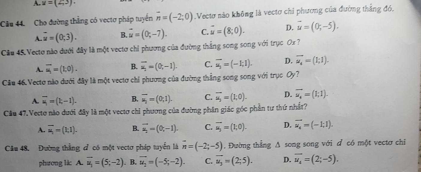 A. u=(2,3).
Câu 44. Cho đường thẳng có vectơ pháp tuyến vector n=(-2;0).Vectơ nào không là vectơ chi phương của đường thẳng đó.
A. overline u=(0;3). B. vector u=(0;-7). C. vector u=(8;0).
D. overline u=(0;-5).
Câu 45. Vecto nào dưới đây là một vectơ chi phương của đường thắng song song với trục Ox ?
A. overline u_1=(1;0).
B. overline u_2=(0;-1). C. overline u_3=(-1;1). D. vector u_4=(1;1).
Câu 46. Vecto nào dưới đây là một vectơ chi phương của đường thẳng song song với trục Oy?
A. overline u=(t,-1). B. overline u_2=(0;1). C. overline u_j=(1;0).
D. vector u_4=(1;1).
Câu 47.Vectơ nào dưới đây là một vectơ chi phương của đường phân giác góc phần tư thứ nhất?
A. overline u_1=(1;1). B. vector u_2=(0,-1). C. vector u_3=(1;0).
D. vector u_4=(-1;1).
Câu 48. Đường thằng đ có một vectơ pháp tuyến là overline n=(-2;-5). Đường thẳng △ s song song với d có một vectơ chỉ
phương là: 4.overline u_1=(5;-2). B. overline u_2=(-5;-2). C. overline u_3=(2;5). D. vector u_4=(2;-5).