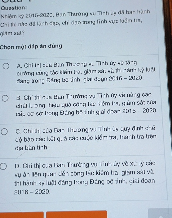 Nhiệm kỳ 2015-2020, Ban Thường vụ Tinh ủy đã ban hành
Chỉ thị nào để lãnh đạo, chỉ đạo trong lĩnh vực kiểm tra,
giám sát?
Chọn một đáp án đúng
A. Chỉ thị của Ban Thường vụ Tỉnh ủy về tăng
cường công tác kiểm tra, giám sát và thi hành kỳ luật
đảng trong Đảng bộ tỉnh, giai đoạn 2016-2020.
B. Chỉ thị của Ban Thường vụ Tinh ủy về nâng cao
chất lượng, hiệu quả công tác kiểm tra, giám sát của
cấp cơ sở trong Đảng bộ tỉnh giai đoạn 2016-2020.
C. Chỉ thị của Ban Thường vụ Tỉnh ủy quy định chế
độ báo cáo kết quả các cuộc kiểm tra, thanh tra trên
địa bàn tỉnh.
D. Chỉ thị của Ban Thường vụ Tỉnh ủy về xử lý các
vụ án liên quan đến công tác kiểm tra, giám sát và
thi hành kỷ luật đảng trong Đảng bộ tỉnh, giai đoạn
2016-2020.