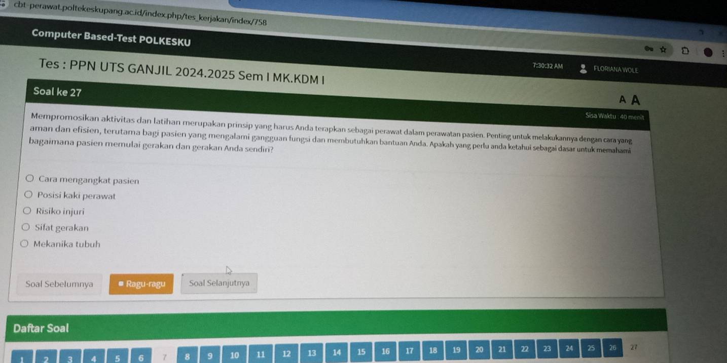 Computer Based-Test POLKESKU 7:30:32 AM FLORIANA WOLE 
Tes : PPN UTS GANJIL 2024.2025 Sem I MK.KDM I 
A A 
Soal ke 27 Sisa Waktu : 40 menit 
Mempromosikan aktivitas dan latihan merupakan prinsip yang harus Anda terapkan sebagai perawat dalam perawatan pasien. Penting untuk melakukannya dengan cara yang 
aman dan efisien, terutama bagi pasien yang mengalami gangguan fungsi dan membutuhkan bantuan Anda. Apakah yang perlu anda ketahui sebagai dasar untuk memahami 
bagaimana pasien memulai gerakan dan gerakan Anda sendiri? 
Cara mengangkat pasien 
Posisi kaki perawat 
Risiko injuri 
Sifat gerakan 
Mekanika tubuh 
Soal Sebelumnya # Ragu-ragu Soal Selanjutnya 
Daftar Soal
1 2 3 4 5 6 7 8 9 10 11 12 13 14 15 16 17 18 19 20 21 22 23 24 25 26 27