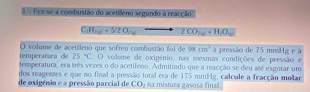 Fez-se a combustão do acetileno segundo a reacção:
C_2H_2(g)+5/2O_2(g)-. 2CO_2(g)+H_2O_(g)
O volume de acetileno que sofreu combustão foi de 98cm^3 à pressão de 75 mmHg e à 
temperatura de 25°C E. O volume de oxigénio, nas mesmas condições de pressão e 
temperatura, era três vezes o do acetileno. Admitindo que a reacção se deu até esgotar um 
dos reagentes e que no final a pressão total era de 175 mmHg, calcule a fracção molar 
de oxigénio e a pressão parcial de CO_2 na mistura gasosa final.