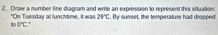 Draw a number line diagram and write an expression to represent this situation: 
"On Tuesday at lunchtime, it was 29°C. By sunset, the temperature had dropped 
to 0°C.”