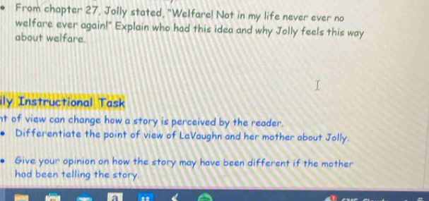 From chapter 27, Jolly stated, "Welfare! Not in my life never ever no 
welfare ever again!" Explain who had this idea and why Jolly feels this way 
about welfare. 
ily Instructional Task 
nt of view can change how a story is perceived by the reader. 
Differentiate the point of view of LaVaughn and her mother about Jolly. 
Give your opinion on how the story may have been different if the mother 
had been telling the story.