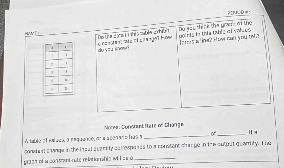 PERIOD # : 
Do the data in this table exhibit Do you think the graph of the 
NAME : 
a constant rate of change? How points in this table of values 
do you know? forms a line? How can you tell? 
Notes: Constant Rate of Change 
A table of values, a sequence, or a scenario has a __of_ 
if a 
constant change in the input quantity corresponds to a constant change in the output quantity. The 
graph of a constant-rate relationship will be a_ 
.