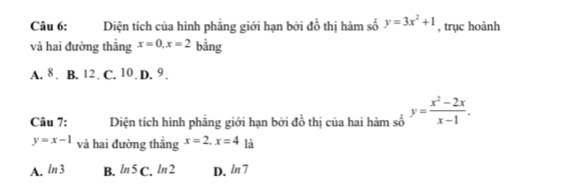 Diện tích của hình phẳng giới hạn bởi đồ thị hàm số y=3x^2+1 , trục hoành
và hai đường thắng x=0, x=2 bằng
A. 8. B. 12 C. 10. I .9 
Câu 7: Diện tích hình phẳng giới hạn bởi đồ thị của hai hàm số y= (x^2-2x)/x-1 ,
y=x-1 và hai đường thẳng x=2, x=4 là
A. ln 3 B. ln 5C. ln 2 D. ln 7