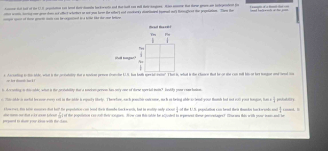 Aomne that fulf of the U.S pepolutius can bend their thumbs bock worts and that half can mll their tongues. Also amsome that these grues are independent (n
other woh, hering one gese does not affect whether or not you have the other) and rodumly distribated (spond out) throughout the population. Then the Exapls of a tunh that con best backwacts at the poos.
sompe space of thse gravtic insis cam be orgostned in a table like the one below 
Bend thmb?
Yes No
| 
Yrs
frac  
Roll tongue?
No
4
a. Acconting to this table, what is the probabilty that a random person from the U.S. has both special traits? That is, what is the chance that he or she can roll his or her longue ond hend his
or hr tds toc k ? '
6. Accoenting io this table, what is the probability that a random person has only one of these special traits? Anstlify your conclusion.
c This table is uefil becase every cell in the table is equally likefy. Therefore, each possible outcome, such as being able to bend your thumb but not roll your tongue, has a  3/4  probability.
f lowever, this table asumes that half the population cas bend their thumbs backwards, but in reality only about  1/4  of the U.S. population can bend their thumbs backwards and  1/4 
sho turs out that a lot more (about  7/10  0 of the population cau rull their tongues. How can this table be adjusted to represent these percentages? Discuss this with your team and be canot. h
prepared to share your ideas with the class.