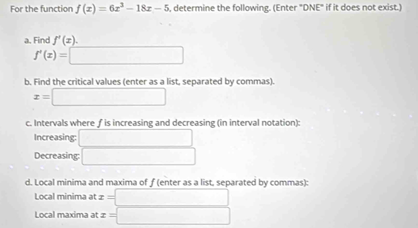 For the function f(x)=6x^3-18x-5 , determine the following. (Enter "DNE" if it does not exist.) 
a. Find f'(x).
f'(x)=□
b. Find the critical values (enter as a list, separated by commas).
x=□
c. Intervals where f is increasing and decreasing (in interval notation): 
Increasing: □ 
Decreasing: □ 
d. Local minima and maxima of f (enter as a list, separated by commas): 
Local minima at x=□
Local maxima at x=□