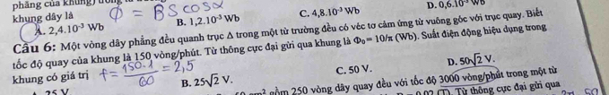 phẳng của khủng) đồng
khung dây là
A. 2, 4.10^(-3)Wb B. 1, 2.10^(-3)Wb C. 4, 8.10^(-3)Wb
D. 0, 6.10^(-3)WO
Cầu 6: Một vòng dây phẳng đều quanh trục Δ trong một từ trường đều có véc tợ cảm ứng từ vuống góc với trục quay. Biết
đốc độ quay của khung là 150 vòng/phút. Từ thông cực đại gửi qua khung là Phi _0=10/π (Wb) Suất điện động hiệu dụng trong
C. 50 V. D. 50sqrt(2)V. 
khung có giá trị
B. 25sqrt(2)V. gồm 250 vòng dây quay đều với tốc độ 3000 vòng/phút trong một từ
2 
1 2 (T). Từ thông cực đại gửi qua