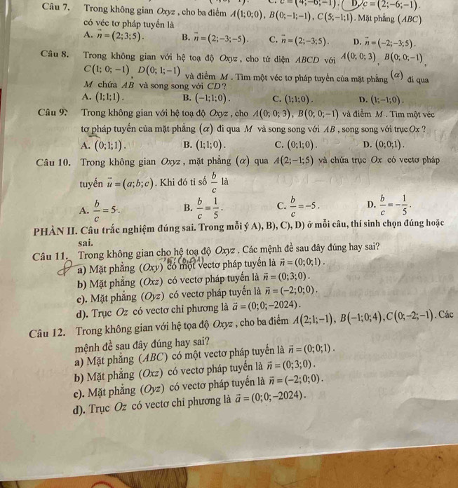 c=(4;-6;-1). D, c=(2;-6;-1).
Câu 7. Trong không gian Oxyz , cho ba điểm A(1;0;0),B(0;-1;-1),C(5;-1;1). Mặt phẳng (ABC)
có véc tơ pháp tuyến là
A. vector n=(2;3;5). B. overline n=(2;-3;-5). C. vector n=(2;-3;5). D. vector n=(-2;-3;5).
Câu 8. Trong không gian với hệ toạ độ Oxyz , cho tứ diện ABCD với A(0;0;3),B(0;0;-1)
C(1;0;-1)D(0;1;-1) và điểm M. Tìm một véc tơ pháp tuyển của mặt phẳng (ơ) đí qua
M chứa AB và song song với CD?
A. (1;1;1). B. (-1;1;0). C. (1;1;0). D. (1;-1;0).
Câu 9 Trong không gian với hệ toạ độ Oxyz , cho A(0;0;3),B(0;0;-1) và điễm M . Tìm một véc
tơ pháp tuyến của mặt phẳng (α) đi qua M và song song với AB , song song với trục  Ox ?
A. (0;1;1). B. (1;1;0). C. (0;1;0). D. (0;0;1).
Câu 10. Trong không gian Oxyz , mặt phẳng (α) qua A(2;-1;5) và chứa trục Ox có vectơ pháp
tuyến vector u=(a;b;c). Khi đó tỉ số  b/c la
A.  b/c =5. B.  b/c = 1/5 . C.  b/c =-5. D.  b/c =- 1/5 .
PHÀN II. Câu trắc nghiệm đúng sai. Trong mỗi ý A), B), (1) , D) ở mỗi câu, thí sinh chọn đúng hoặc
sai.
Câu 11. Trong không gian cho hệ toạ độ Oxyz . Các mệnh đề sau đây đúng hay sai?
a) Mặt phẳng (Oxy) có một vectơ pháp tuyến là vector n=(0;0;1).
b Mặt phẳng (Oxz) có vectơ pháp tuyển là vector n=(0;3;0).
c). Mặt phẳng (Oyz) có vectơ pháp tuyến là vector n=(-2;0;0).
d). Trục Oz có vectơ chỉ phương là vector a=(0;0;-2024).
Câu 12. Trong không gian với hệ tọa độ Oxyz , cho ba điểm A(2;1;-1),B(-1;0;4),C(0;-2;-1). Các
mệnh đề sau đây đúng hay sai?
a) Mặt phẳng (ABC) có một vectơ pháp tuyến là vector n=(0;0;1).
b) Mặt phẳng (Oxz) có vectơ pháp tuyển là vector n=(0;3;0).
c). Mặt phẳng (Oy z) có vectơ pháp tuyển là vector n=(-2;0;0).
d). Trục Oz có vectơ chỉ phương là vector a=(0;0;-2024).