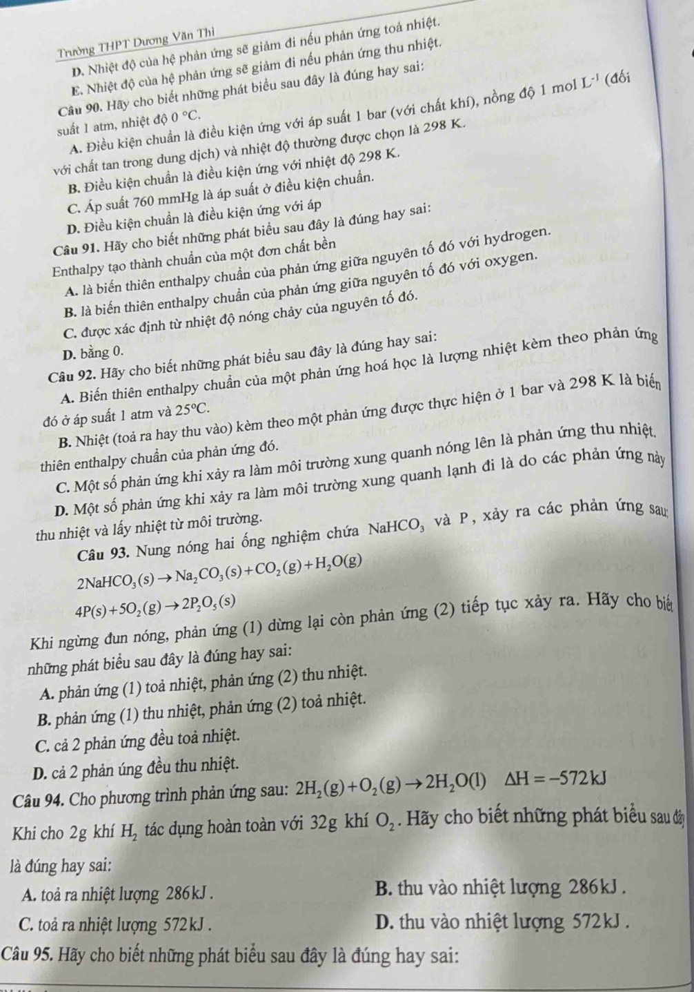 Trường THPT Dương Văn Thì
D. Nhiệt độ của hệ phản ứng sẽ giảm đi nếu phản ứng toả nhiệt.
E. Nhiệt độ của hệ phản ứng sẽ giảm đi nếu phản ứng thu nhiệt.
Câu 90. Hãy cho biết những phát biểu sau đây là đúng hay sai:
A. Điều kiện chuẩn là điều kiện ứng với áp suất 1 bar (với chất khí), nồng độ 1 mol L^(-1) (đối
suất 1 atm, nhiệt độ 0°C.
với chất tan trong dung dịch) và nhiệt độ thường được chọn là 298 K.
B. Điều kiện chuẩn là điều kiện ứng với nhiệt độ 298 K.
C. Áp suất 760 mmHg là áp suất ở điều kiện chuẩn.
D. Điều kiện chuẩn là điều kiện ứng với áp
Câu 91. Hãy cho biết những phát biểu sau đây là đúng hay sai:
Enthalpy tạo thành chuần của một đơn chất bền
A. là biến thiên enthalpy chuẩn của phản ứng giữa nguyên tố đó với hydrogen
B. là biến thiên enthalpy chuẩn của phản ứng giữa nguyên tố đó với oxygen.
C. được xác định từ nhiệt độ nóng chảy của nguyên tố đó.
D. bằng 0.
Câu 92. Hãy cho biết những phát biểu sau đây là đúng hay sai:
A. Biến thiên enthalpy chuẩn của một phản ứng hoá học là lượng nhiệt kèm theo phản ứng
B. Nhiệt (toả ra hay thu vào) kèm theo một phản ứng được thực hiện ở 1 bar và 298 K là biển
đó ở áp suất 1 atm và 25°C.
thiên enthalpy chuẩn của phản ứng đó.
C. Một số phản ứng khi xảy ra làm môi trường xung quanh nóng lên là phản ứng thu nhiệt
D. Một số phản ứng khi xảy ra làm môi trường xung quanh lạnh đi là do các phản ứng này
thu nhiệt và lấy nhiệt từ môi trường. và P, xảy ra các phản ứng sau:
Câu 93. Nung nóng hai ống nghiệm chứa NaHCO_3
2NaHCO_3(s)to Na_2CO_3(s)+CO_2(g)+H_2O(g)
4P(s)+5O_2(g)to 2P_2O_5(s)
Khi ngừng đun nóng, phản ứng (1) dừng lại còn phản ứng (2) tiếp tục xảy ra. Hãy cho biế
những phát biểu sau đây là đúng hay sai:
A. phản ứng (1) toả nhiệt, phản ứng (2) thu nhiệt.
B. phản ứng (1) thu nhiệt, phản ứng (2) toả nhiệt.
C. cả 2 phản ứng đều toả nhiệt.
D. cả 2 phản úng đều thu nhiệt.
Câu 94. Cho phương trình phản ứng sau: 2H_2(g)+O_2(g)to 2H_2O(l)△ H=-572kJ
Khi cho 2g khí H_2 tác dụng hoàn toàn với 32g khí O_2. Hãy cho biết những phát biểu sau đâ
là đúng hay sai:
A. toả ra nhiệt lượng 286kJ . B. thu vào nhiệt lượng 286kJ.
C. toả ra nhiệt lượng 572 kJ . D. thu vào nhiệt lượng 572kJ .
Câu 95. Hãy cho biết những phát biểu sau đây là đúng hay sai: