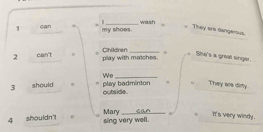 wash 
1 can 
my shoes. 
They are dangerous. 
Children_ 
2 can't 
She's a great singer. 
play with matches. 
We_ 
3 should play badminton They are dirty. 
outside. 
Mary_ 
。 
4 shouldn't 
It's very windy. 
sing very well.