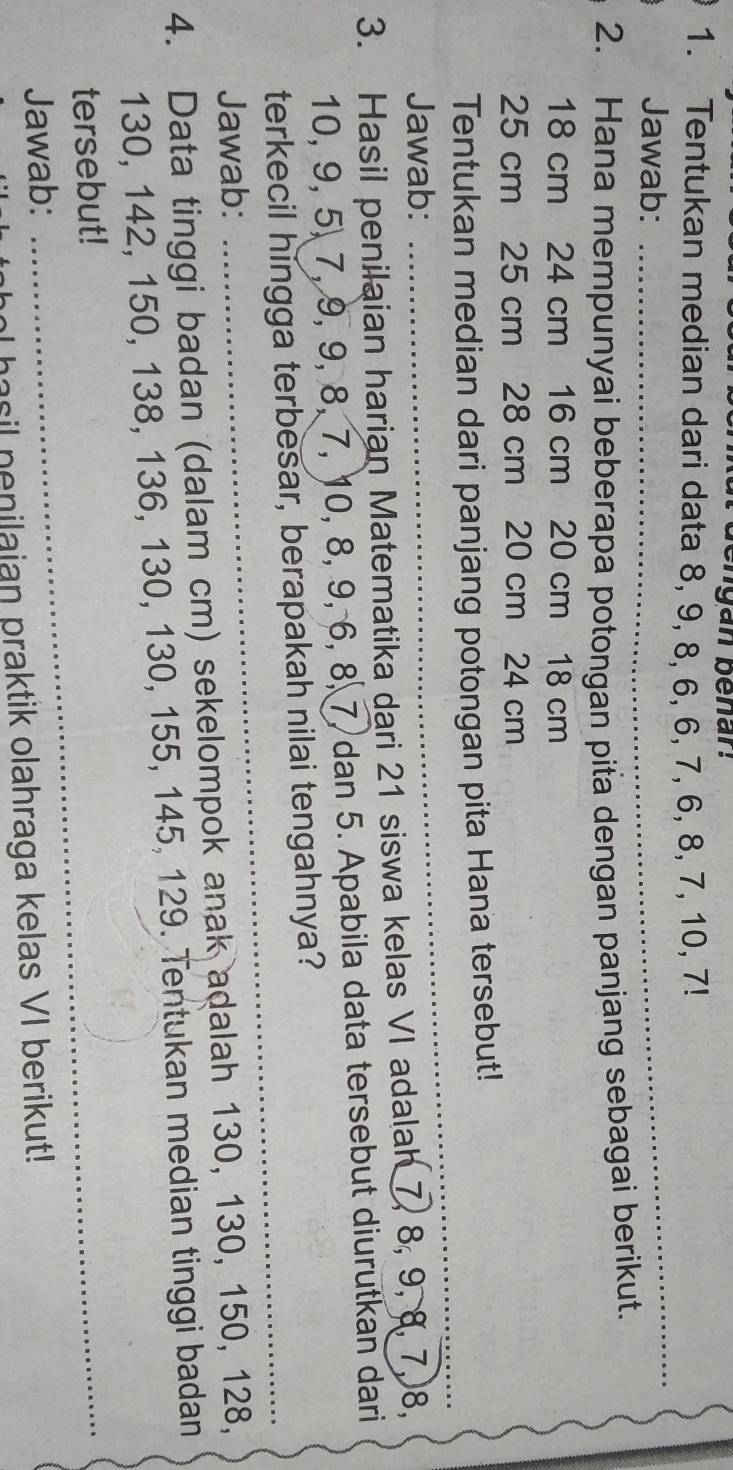 dengan benar. 
1. Tentukan median dari data 8, 9, 8, 6, 6, 7, 6, 8, 7, 10, 7! 
Jawab: 
_ 
2. Hana mempunyai beberapa potongan pita dengan panjang sebagai berikut.
18 cm 24 cm 16 cm 20 cm 18 cm
25 cm 25 cm 28 cm 20 cm 24 cm
Tentukan median dari panjang potongan pita Hana tersebut! 
Jawab: 
_ 
3. Hasil penilaian harian Matematika dari 21 siswa kelas VI adalah 7, 8, 9, 8, 7, 8,
10, 9, 5, 7, 9, 9, 8, 7, 10, 8, 9, 6, 8, 7, dan 5. Apabila data tersebut diurutkan dari 
terkecil hingga terbesar, berapakah nilai tengahnya? 
Jawab: 
_ 
4. Data tinggi badan (dalam cm) sekelompok anak adalah 130, 130, 150, 128,
130, 142, 150, 138, 136, 130, 130, 155, 145, 129. Tentukan median tinggi badan 
tersebut!_ 
Jawab: 
ol hasil nenilaian praktik olahraga kelas VI berikut!