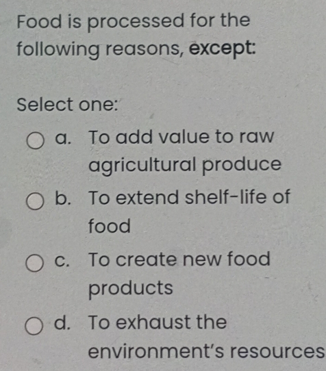 Food is processed for the
following reasons, except:
Select one:
a. To add value to raw
agricultural produce
b. To extend shelf-life of
food
c. To create new food
products
d. To exhaust the
environment’s resources