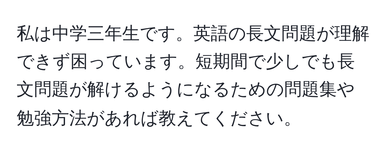 私は中学三年生です。英語の長文問題が理解できず困っています。短期間で少しでも長文問題が解けるようになるための問題集や勉強方法があれば教えてください。