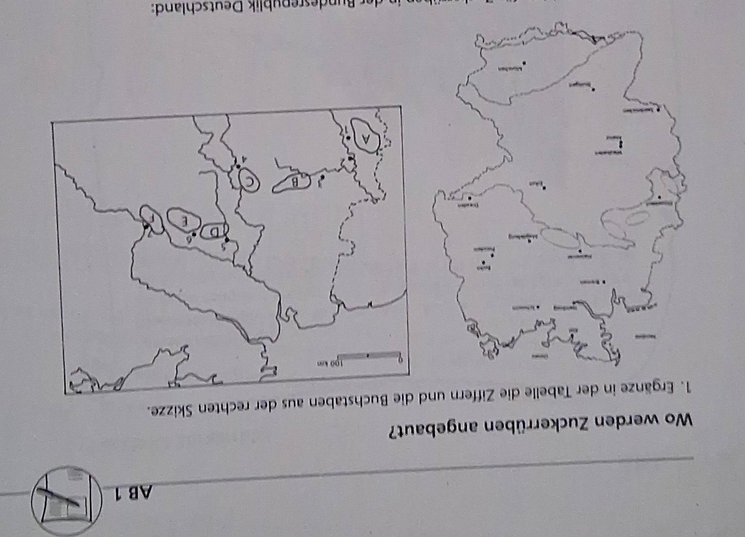 AB 1 
_ 
Wo werden Zuckerrüben angebaut? 
1. Ergänze in der Tabelle die Ziffern und die Buchstaben aus der rechten Skizze. 
der u desrepublik Deutschland: