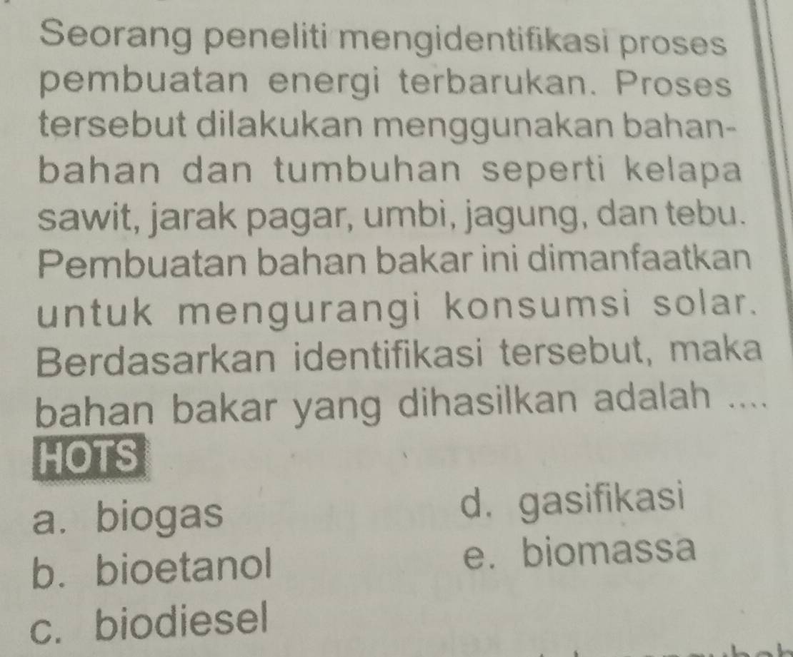 Seorang peneliti mengidentifikasi proses
pembuatan energi terbarukan. Proses
tersebut dilakukan menggunakan bahan-
bahan dan tumbuhan seperti kelapa 
sawit, jarak pagar, umbi, jagung, dan tebu.
Pembuatan bahan bakar ini dimanfaatkan
untuk mengurangi konsumsi solar.
Berdasarkan identifikasi tersebut, maka
bahan bakar yang dihasilkan adalah ....
HOTS
a. biogas d. gasifikasi
b. bioetanol
e. biomassa
c. biodiesel