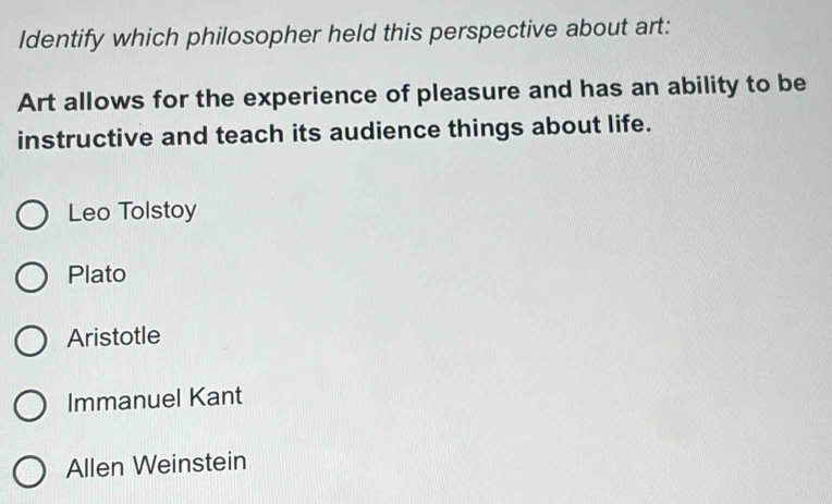 Identify which philosopher held this perspective about art:
Art allows for the experience of pleasure and has an ability to be
instructive and teach its audience things about life.
Leo Tolstoy
Plato
Aristotle
Immanuel Kant
Allen Weinstein