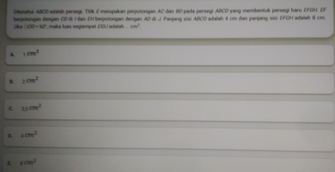 Diketabui ABCD adalah persegi. Titik E merupakan perpotongan AC dan BD pada persegi ABCD yang membentuk persegi baru EFGH. EF
berpotongan dengan CD di / dan EN berpotongan dengan AD di J. Panjang sisi ABCD adalah 4 cm dan panjang sisi EFGH adalah 8 cm.
Jika DBD=60° , maka luas segiempat EIDU adalah . cm^2
A. 1cm^2
B. 2cm^2
c. 3.5cm^2
D. _4cm^2
E 8cm^2