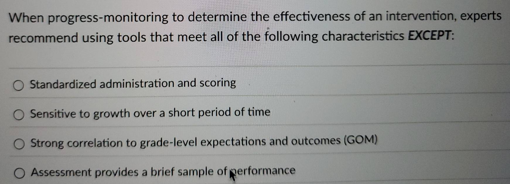 When progress-monitoring to determine the effectiveness of an intervention, experts
recommend using tools that meet all of the following characteristics EXCEPT:
Standardized administration and scoring
Sensitive to growth over a short period of time
Strong correlation to grade-level expectations and outcomes (GOM)
Assessment provides a brief sample of performance