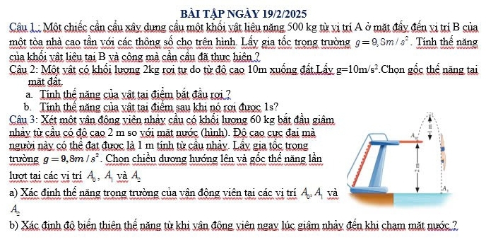 bÀI TậP NGÀY 19/2/2025 
Câu 1 : Một chiếc cần cầu xây dựng cầu một khối vật liệu năng 500 kg từ vị trí A ở mặt đẩy đến vị trí B của 
một tòa nhà cao tần với các thông số cho trên hình. Lấy gia tốc trọng trường g=9, Sm/s^2 Tính thể năng 
của khối vật liêu tại B và công mà cần cầu đã thực hiện ? 
Câu 2: Một vật có khối lượng 2kg rơi tự do từ đô cao 10m xuống đất Lấy g=10m/s^2 * Chọn gốc thể năng tai 
mặt đất 
a Tính thế năng của vật tại điểm bắt đầu rợi ? 
b. Tính thể năng của vật tại điểm sau khi nó rợi được 1s? 
Câu 3: Xét một vân động viên nhảy cầu có khổi lương 60 kg bắt đầu giâm 
nhảy từ cầu có độ cao 2 m so với mặt nước (hình). Độ cao cực đai mà 
người này có thể đạt được là 1 m tính từ cầu nhảy. Lây gia tốc trong 
trường g=9, 8m/s^2 Chọn chiều dương hướng lên và gốc thể năng lần 
lượt tại các vị trí A_0, A_1 và A, 
a) Xác định thể năng trong trường của vận động viên tại các vị trí Á. Á và
A_2
b) Xác định độ biển thiên thế năng từ khi vân động viên ngay lúc giâm nhảy đến khi cham mặt nước ?