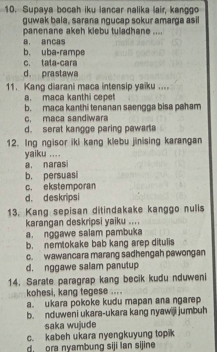 Supaya bocah iku lancar nalika lair, kanggo
guwak bala, sarana ngucap sokur amarga asil
panenane akeh klebu tuladhane ....
a. ancas
b. uba-rampe
c. tata-cara
d， prastawa
11. Kang diarani maca intensip yaiku ....
a. maca kanthi cepet
b. maca kanthi tenanan saengga bisa paham
c. maca sandiwara
d. serat kangge paring pawarta
12. Ing ngisor iki kang klebu jinising karangan
yaiku ....
a. narasi
b. persuasi
c. ekstemporan
d. deskripsi
13. Kang sepisan ditindakake kanggo nulis
karangan deskripsi yaiku ....
a. nggawe salam pambuka
b. nemtokake bab kang arep ditulis
c. wawancara marang sadhengah pawongan
d. nggawe salam panutup
14. Sarate paragrap kang becik kudu nduweni
kohesi, kang tegese ....
a. ukara pokoke kudu mapan ana ngarep
b. nduweni ukara-ukara kang nyawiji jumbuh
saka wujude
c. kabeh ukara nyengkuyung topik
d ora nyambung siji lan sijine