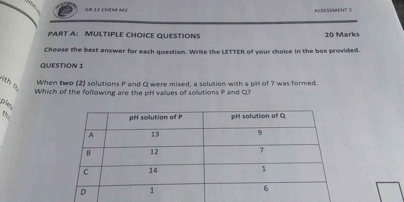 Jidelii 
GR 12 CHEM M2 ASSESSMENT 2 
PART A: MULTIPLE CHOICE QUESTIONS 20 Marks 
Choose the best answer for each question. Write the LETTER of your choice in the box provided. 
QUESTION 1 
ith th 
When two (2) solutions P and Q were mixed, a solution with a pH of 7 was formed. 
Which of the following are the pH values of solutions P and Q? 
plete 
this