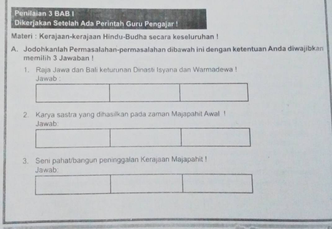 Penilaian 3 BAB I 
Dikerjakan Setelah Ada Perintah Guru Pengajar ! 
Materi : Kerajaan-kerajaan Hindu-Budha secara keseluruhan ! 
A. Jodohkanlah Permasalahan-permasalahan dibawah ini dengan ketentuan Anda diwajibkan 
memilih 3 Jawaban ! 
1. Raja Jawa dan Bali keturunan Dinasti Isyana dan Warmadewa ! 
Jawab : 
2. Karya sastra yang dihasilkan pada zaman Majapahit Awal ! 
Jawab: 
3. Seni pahat/bangun peninggalan Kerajaan Majapahit ! 
Jawab: