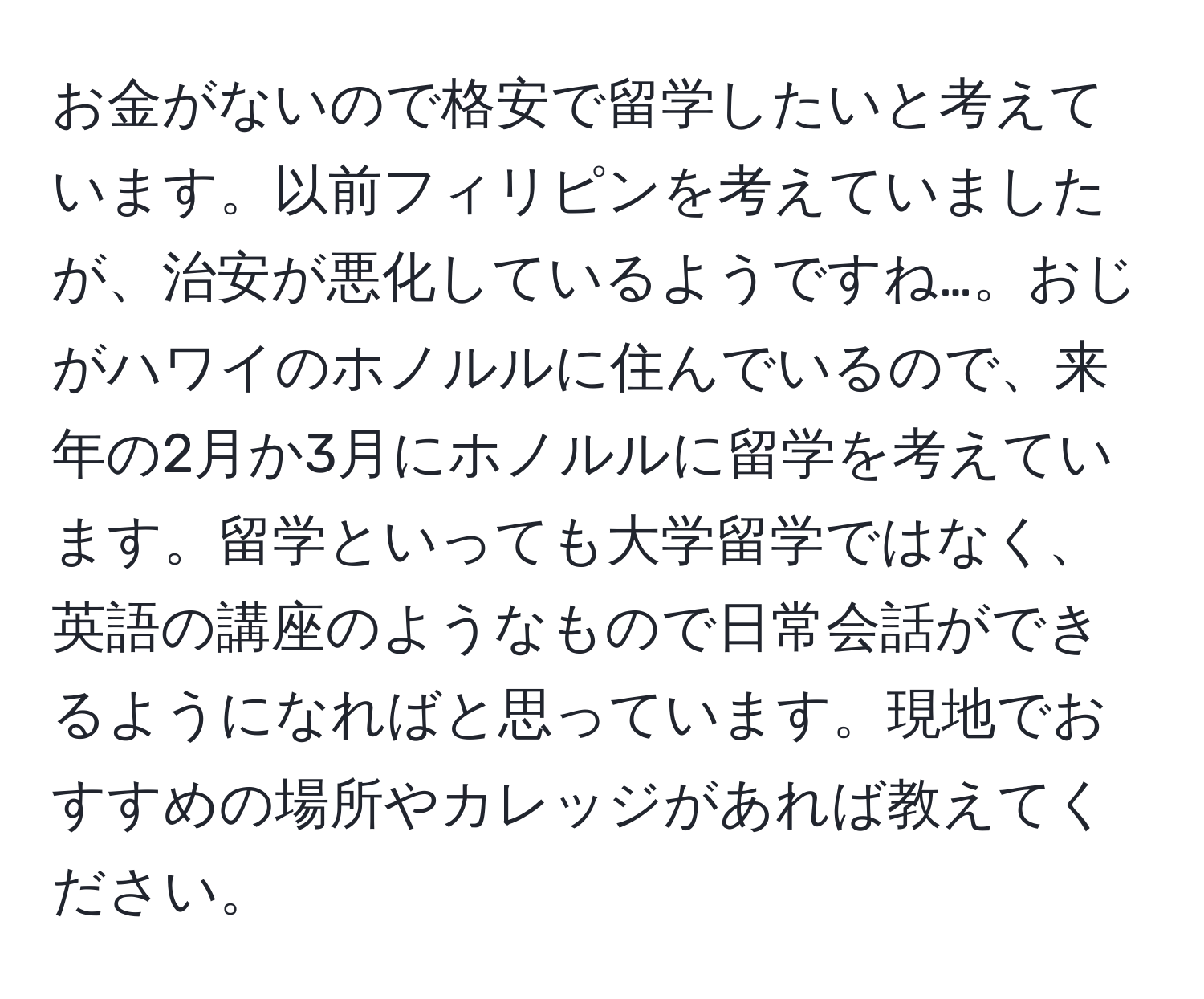 お金がないので格安で留学したいと考えています。以前フィリピンを考えていましたが、治安が悪化しているようですね…。おじがハワイのホノルルに住んでいるので、来年の2月か3月にホノルルに留学を考えています。留学といっても大学留学ではなく、英語の講座のようなもので日常会話ができるようになればと思っています。現地でおすすめの場所やカレッジがあれば教えてください。