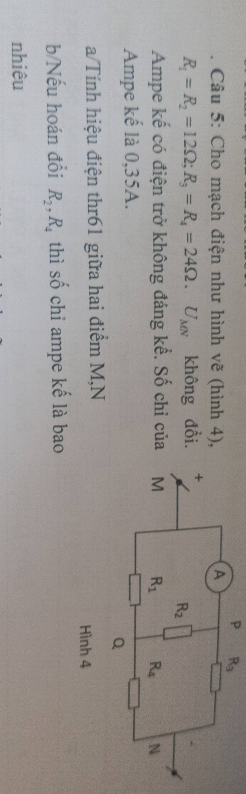 Cho mạch điện như hình vẽ (hình 4),
R_1=R_2=12Omega ;R_3=R_4=24Omega .U_MN không đổi.
Ampe kế có điện trở không đáng kể. Số chỉ của
Ampe kế là 0,35A.
a/Tính hiệu điện thr61 giữa hai điểm M,N
b/Nếu hoán đổi R_2,R_4 thì số chỉ ampe kế là bao
nhiêu