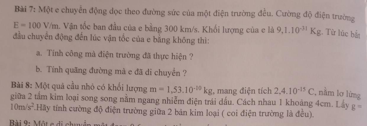 Một e chuyền động dọc theo đường sức của một điện trường đều. Cường độ điện trường
E=100V/m. Vận tốc ban đầu của e bằng 300 km/s. Khối lượng của e là 9,1.10^(-31)Kg. Từ lúc bắt 
đầu chuyển động đến lúc vận tốc của e bằng không thì: 
a. Tính công mà điện trường đã thực hiện ? 
b. Tính quãng đường mà e đã di chuyển ? 
Bài 8: Một quả cầu nhỏ có khối lượng m=1,53.10^(-10)kg , mang điện tích 2,4.10^(-15)C , nằm lơ lừng 
giữa 2 tấm kim loại song song nằm ngang nhiễm điện trái dấu. Cách nhau 1 khoảng 4cm. Lấy g=
10m/s^2.Hãy tính cường độ điện trường giữa 2 bản kim loại ( coi điện trường là đều). 
Bài 9: Một e di chuyền