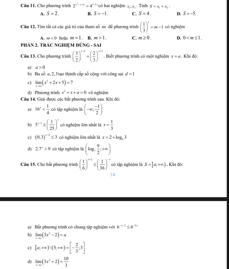 Cho phương trình 2^(x^2)-x+8=4^(1-3x) có hai nghiệm x_1;x_2. Tính S=x_1+x_2·
A. S=2. B. S=-1. C. S=4. D. S=-5.
Câu 12. Tìm tất cả các giá trị của tham số m đề phương trình ( 1/3 )^x=m-1 có nghiệm
A. m<0</tex> hoặc m=1 B. m>1. C. m≥ 0. D. 0
PHÀN 2. TRÁC NGHIỆM ĐÚNG - SAI
Câu 13. Cho phương trình ( 3/2 )^x-5=( 2/3 )^x+3. Biết phương trình có một nghiệm x=a. Khi đó:
a) a>0
b) Ba số a, 2, 3 tạo thành cấp số cộng với công sai d=1
c) limlimits _xto a(x^2+2x+5)=7
d) Phương trình x^2+x+a=0 vô nghiệm
Câu 14. Giải được các bất phương trình sau. Khi đó:
a) 16^x có tập nghiệm là (-∈fty ; (-1)/2 )
b) 5^(x-1)≥ ( 1/25 )^x có nghiệm lớn nhất là x= 1/3 
c) (0,3)^x-2≤ 3 có nghiệm lớn nhất là x=2+log _63
d) 2.7^x>9 có tập nghiệm là (log _7 9/2 ;+∈fty )
Câu 15. Cho bất phương trình ( 1/6 )^x+2≤ ( 1/36 )^-x có tập nghiệm là S=[a;+∈fty ). Khi đó:
14
a) Bất phương trình có chung tập nghiệm với 6^(-x-2)≤ 6^(-2x)
b) limlimits _xto a(3x^2-2)=a
c) [a;+∈fty )、(3;+∈fty )=[- 2/3 ;3]
d) limlimits _xto a(3x^2+2)= 10/3 