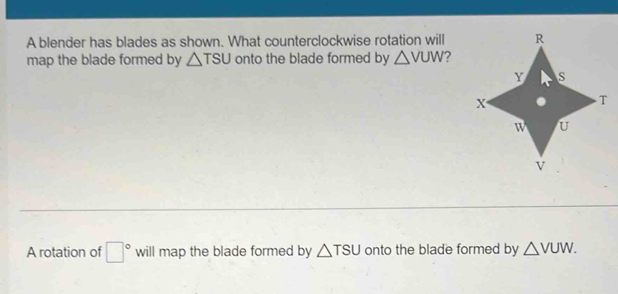 A blender has blades as shown. What counterclockwise rotation will 
map the blade formed by △ TSU onto the blade formed by △ VUW 2 
A rotation of □° will map the blade formed by △ TSU onto the blade formed by △ VUW.