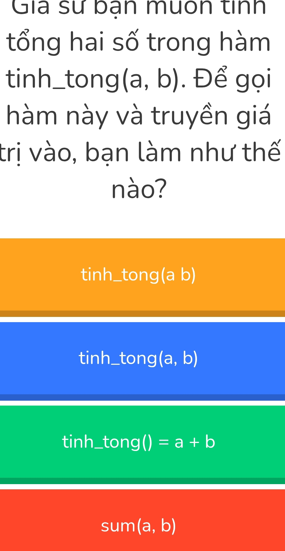 Gia sử bạn muốn tính
tổng hai số trong hàm
tinh_tong (a,b). Để gọi
hàm này và truyền giá
trị vào, bạn làm như thế
nào?
tinh_tong(a b)
tinh_tong (a, b)
tinh_tong() =a+b
sum (a,b)