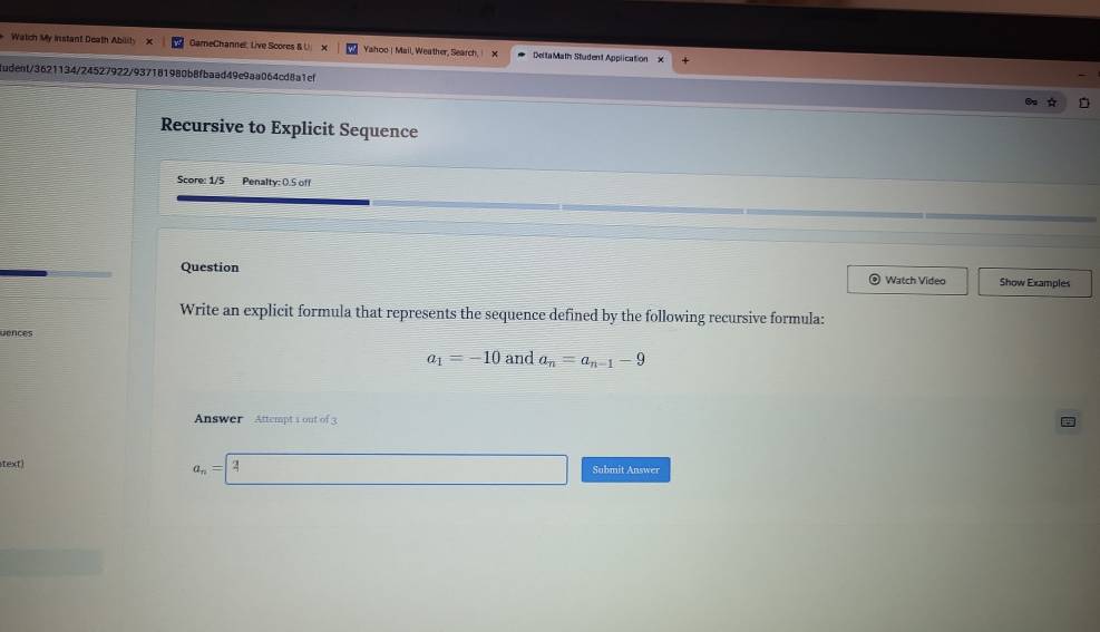 Watich My Instant Death Ability x GameChannell: Live Scores & U Yahoo | Mail, Weather, Search, ! DeltaMath Student Application 
udent/3621134/24527922/937181980b8fbaad49e9aa064cd8a1ef 
Recursive to Explicit Sequence 
Score: 1/5 Penalty: 0.5 off 
Question a Watch Video Show Examples 
Write an explicit formula that represents the sequence defined by the following recursive formula: 
uences
a_1=-10 and a_n=a_n-1-9
Answer Attempt 1 out of 3
a_n= 4
text) Submit Answer