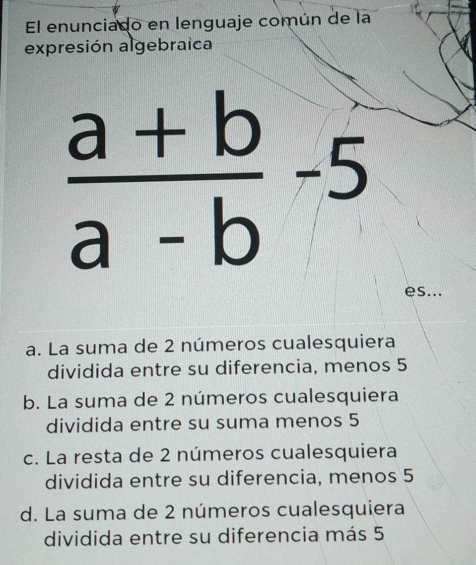 El enunciado en lenguaje común de la
expresión algebraica
 (a+b)/a-b -5
es...
a. La suma de 2 números cualesquiera
dividida entre su diferencia, menos 5
b. La suma de 2 números cualesquiera
dividida entre su suma menos 5
c. La resta de 2 números cualesquiera
dividida entre su diferencia, menos 5
d. La suma de 2 números cualesquiera
dividida entre su diferencia más 5