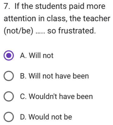 If the students paid more
attention in class, the teacher
(not/be) ..... so frustrated.
A. Will not
B. Will not have been
C. Wouldn't have been
D. Would not be