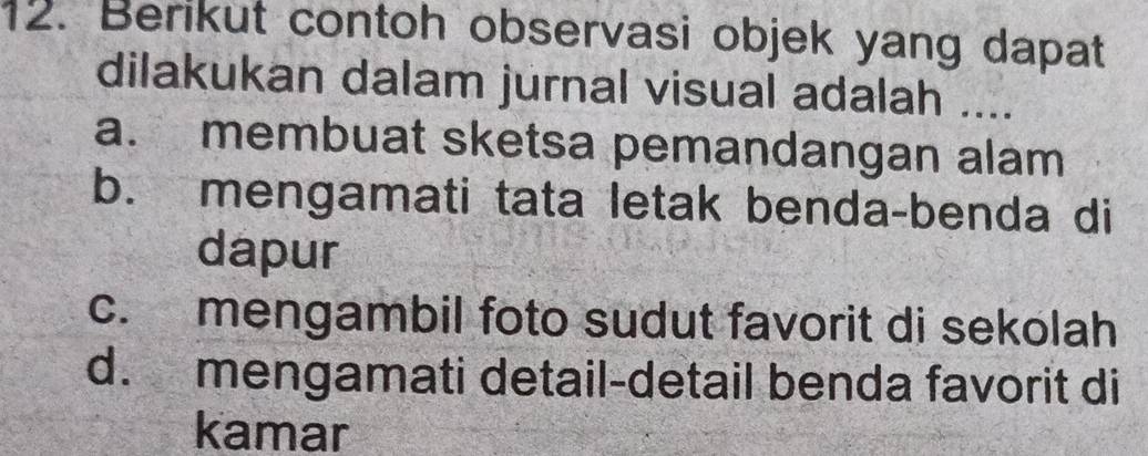 Berikut contoh observasi objek yang dapat
dilakukan dalam jurnal visual adalah ....
a. membuat sketsa pemandangan alam
b. mengamati tata letak benda-benda di
dapur
c. mengambil foto sudut favorit di sekolah
d. mengamati detail-detail benda favorit di
kamar