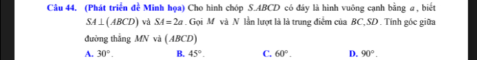 (Phát triển đề Minh họa) Cho hình chóp S. ABCD có đáy là hình vuông cạnh bằng a, biết
SA⊥ (ABCD) và SA=2a. Gọi M và N lần lượt là là trung điểm của BC, SD. Tính góc giữa
đường thắng MN và ( ABCD)
A. 30°. B. 45°. C. 60°. D. 90°.