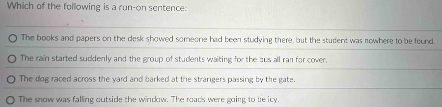 Which of the following is a run-on sentence:
The books and papers on the desk showed someone had been studying there, but the student was nowhere to be found.
The rain started suddenly and the group of students waiting for the bus all ran for cover.
The dog raced across the yard and barked at the strangers passing by the gate.
The snow was falling outside the window. The roads were going to be icy.