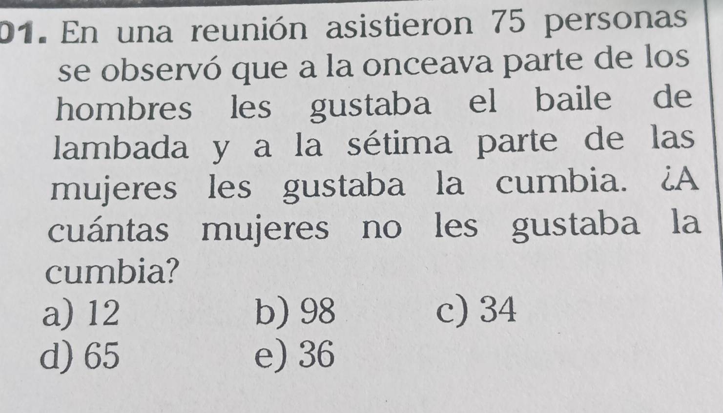 En una reunión asistieron 75 personas
se observó que a la onceava parte de los
hombres les gustaba el baile de
lambada y a la sétima parte de las
mujeres les gustaba la cumbia. ¿A
cuántas mujeres no les gustaba la
cumbia?
a) 12 b) 98 c) 34
d) 65 e) 36