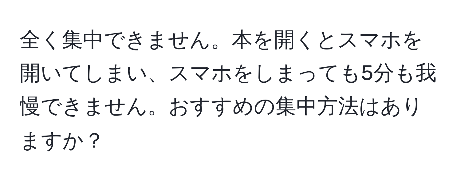 全く集中できません。本を開くとスマホを開いてしまい、スマホをしまっても5分も我慢できません。おすすめの集中方法はありますか？