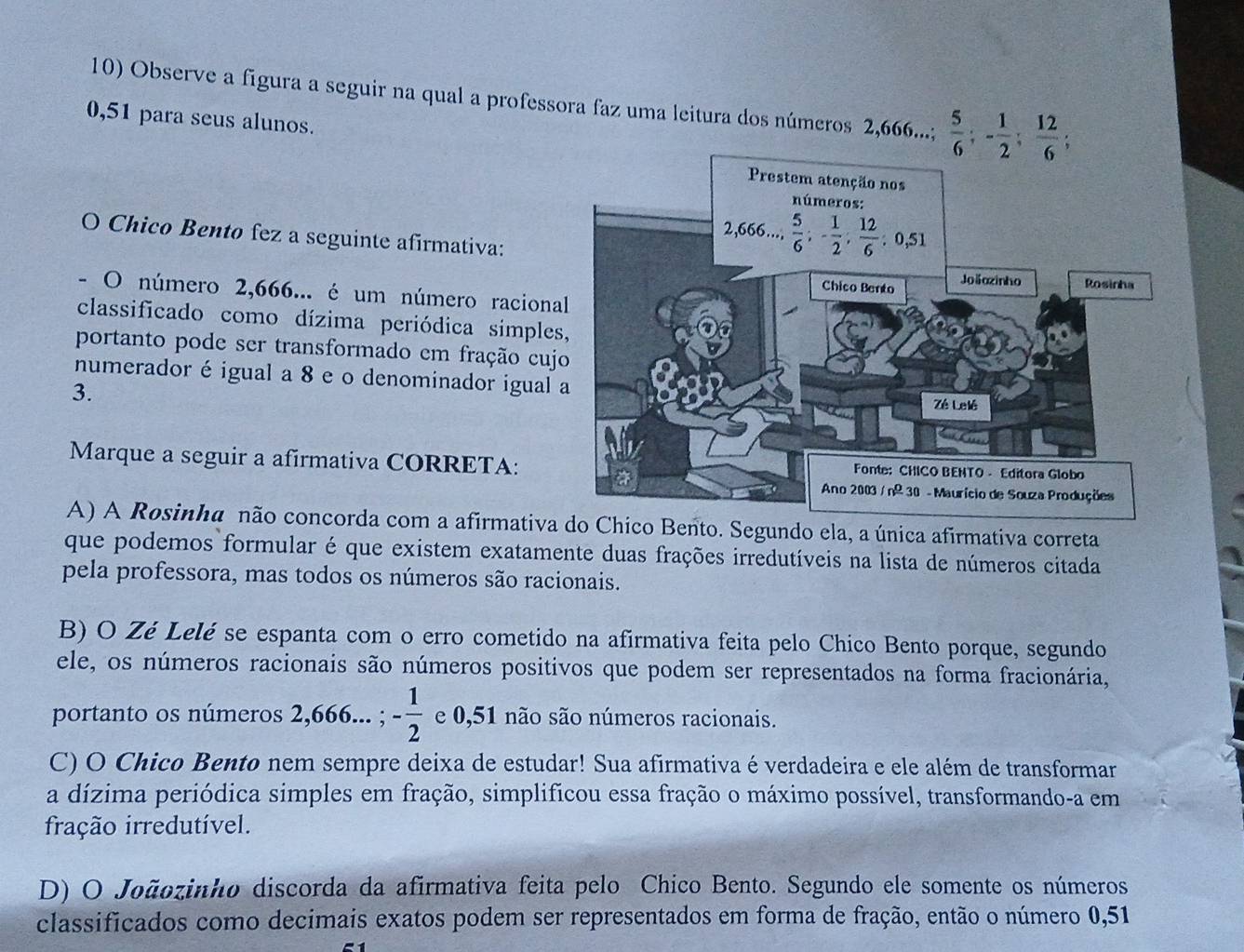 Observe a figura a seguir na qual a professora faz uma leitura dos números 2,666...;  5/6 ;- 1/2 ; 12/6 ;
0,51 para seus alunos.
O Chico Bento fez a seguinte afirmativa:
O número 2,666... é um número raciona
classificado como dízima periódica simple
portanto pode ser transformado em fração cuj
numerador é igual a 8 e o denominador igual 
3.
Marque a seguir a afirmativa CORRETA:
A) A Rosinha não concorda com a afirmativa do Chico Bento. Segundo ela, a única afirmativa correta
que podemos formular é que existem exatamente duas frações irredutíveis na lista de números citada
pela professora, mas todos os números são racionais.
B) O Zé Lelé se espanta com o erro cometido na afirmativa feita pelo Chico Bento porque, segundo
ele, os números racionais são números positivos que podem ser representados na forma fracionária,
portanto os números 2,666...;- 1/2  e 0,51 não são números racionais.
C) O Chico Bento nem sempre deixa de estudar! Sua afirmativa é verdadeira e ele além de transformar
a dízima periódica simples em fração, simplificou essa fração o máximo possível, transformando-a em
fração irredutível.
D) O Joãozinho discorda da afirmativa feita pelo Chico Bento. Segundo ele somente os números
classificados como decimais exatos podem ser representados em forma de fração, então o número 0,51