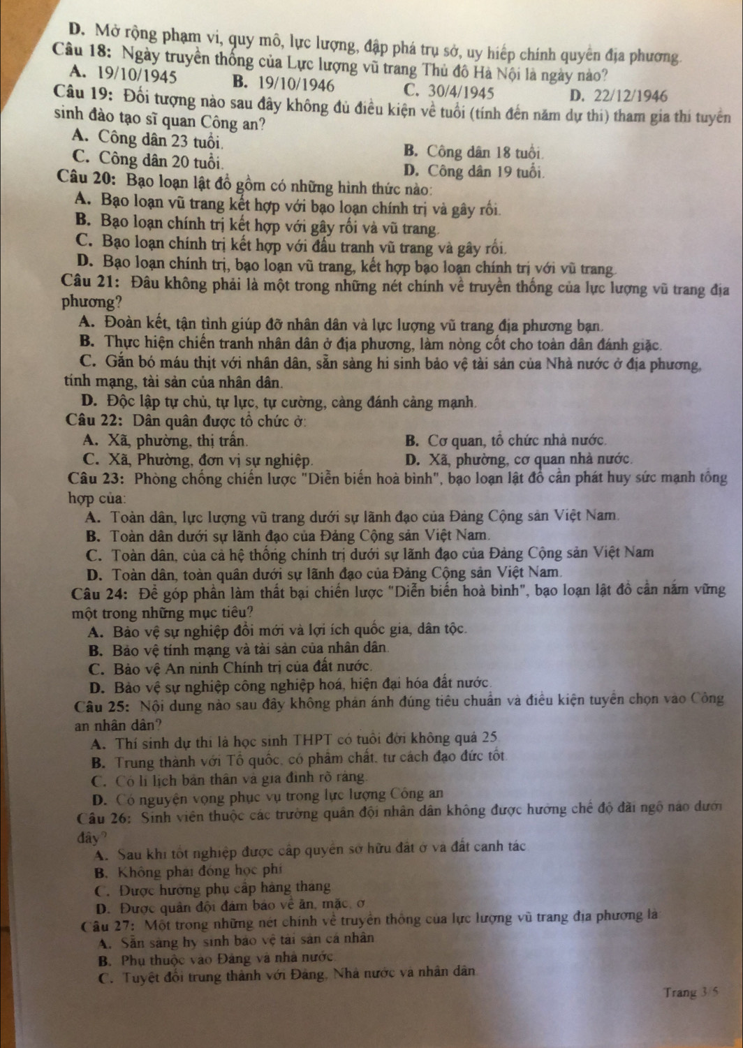 D. Mở rộng phạm vi, quy mô, lực lượng, đập phá trụ sở, uy hiếp chính quyển địa phương
Câu 18: Ngày truyền thống của Lực lượng vũ trang Thủ đô Hà Nội là ngày nào?
A. 19/10/1945 B. 19/10/1946 C. 30/4/1945
D. 22/12/1946
Câu 19: Đối tượng nào sau đây không đủ điều kiện về tuổi (tính đến năm dự thi) tham gia thi tuyển
sinh đào tạo sĩ quan Công an?
A. Công dân 23 tuổi
B. Công dân 18 tuổi
C. Công dân 20 tuổi.
D. Công dân 19 tuổi.
Câu 20: Bạo loạn lật đồ gồm có những hình thức nào:
A. Bạo loạn vũ trang kết hợp với bạo loạn chính trị và gây rối
B. Bạo loạn chính trị kết hợp với gây rối và vũ trang.
C. Bạo loạn chính trị kết hợp với đấu tranh vũ trang và gây rồi
D. Bạo loạn chính trị, bạo loạn vũ trang, kết hợp bạo loạn chính trị với vũ trang
Câu 21: Đâu không phải là một trong những nét chính về truyền thống của lực lượng vũ trang địa
phương?
A. Đoàn kết, tận tình giúp đỡ nhân dân và lực lượng vũ trang địa phương bạn.
B. Thực hiện chiến tranh nhân dân ở địa phương, làm nòng cốt cho toàn dân đánh giặc.
C. Gắn bó máu thịt với nhân dân, sẵn sàng hi sinh bảo vệ tài sản của Nhà nước ở địa phương,
tính mạng, tài sản của nhân dân.
D. Độc lập tự chủ, tự lực, tự cường, càng đánh cảng mạnh.
Câu 22: Dân quân được tổ chức ở:
A. Xã, phường, thị trấn. B. Cơ quan, tổ chức nhà nước.
C. Xã, Phường, đơn vị sự nghiệp. D. Xã, phường, cơ quan nhà nước.
Câu 23: Phòng chống chiến lược "Diễn biến hoà bình", bạo loạn lật đồ cần phát huy sức mạnh tổng
hợp của:
A. Toàn dân, lực lượng vũ trang dưới sự lãnh đạo của Đảng Cộng sản Việt Nam.
B. Toàn dân dưới sự lãnh đạo của Đảng Cộng sản Việt Nam.
C. Toàn dân, của cả hệ thống chính trị dưới sự lãnh đạo của Đảng Cộng sản Việt Nam
D. Toàn dân, toàn quân dưới sự lãnh đạo của Đảng Cộng sản Việt Nam.
Câu 24: Để góp phần làm thất bại chiến lược "Diễn biến hoà bình", bạo loạn lật đồ cần năm vững
một trong những mục tiêu?
A. Bảo vệ sự nghiệp đổi mới và lợi ích quốc gia, dân tộc.
B. Bảo vệ tính mạng và tài sản của nhân dân.
C. Bảo vệ An ninh Chính trị của đất nước.
D. Bảo vệ sự nghiệp công nghiệp hoá, hiện đại hóa đất nước
Câu 25: Nội dung nào sau đây không phản ánh đúng tiêu chuẩn và điều kiện tuyển chọn vào Công
an nhân dân?
A. Thí sinh dự thi là học sinh THPT có tuổi đời không quả 25
B. Trung thành với Tổ quốc, có phẩm chất, tư cách đạo đức tốt.
C. Có li lịch bản thân và gia đình rõ ràng.
D. Có nguyện vọng phục vụ trong lực lượng Công an
Câu 26: Sinh viên thuộc các trường quân đội nhân dân không được hưởng chế độ đãi ngô nào dưới
đây?
A. Sau khi tốt nghiệp được cấp quyền sở hữu đất ở và đất canh tác
B. Không phái đóng học phí
C. Được hướng phụ cấp hàng tháng
D. Được quân đội đảm bảo về ăn, mặc, ơ
Câu 27: Một trong những nét chính về truyền thống của lực lượng vũ trang địa phương là
A. Săn sàng hy sinh báo vệ tài sản cá nhân
B. Phụ thuộc vào Đảng và nhà nước
C. Tuyệt đổi trung thành với Đảng, Nhà nước và nhân dân
Trang 3/5