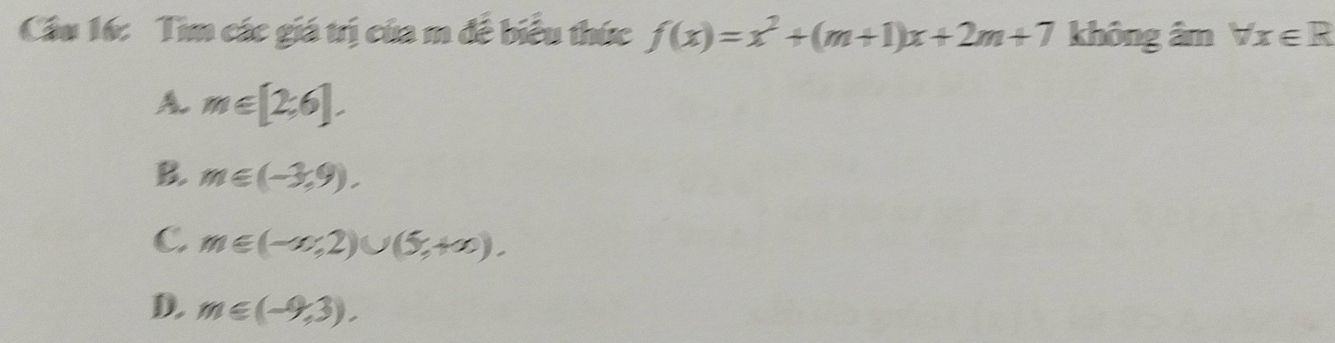 Cầu 16: Tìm các giá trị của m đề biểu thức f(x)=x^2+(m+1)x+2m+7 không âm forall x∈ R
A m∈ [2,6].
B. m∈ (-3,9).
C m∈ (-∈fty ,2)∪ (5,+∈fty ).
D. m∈ (-9,3).