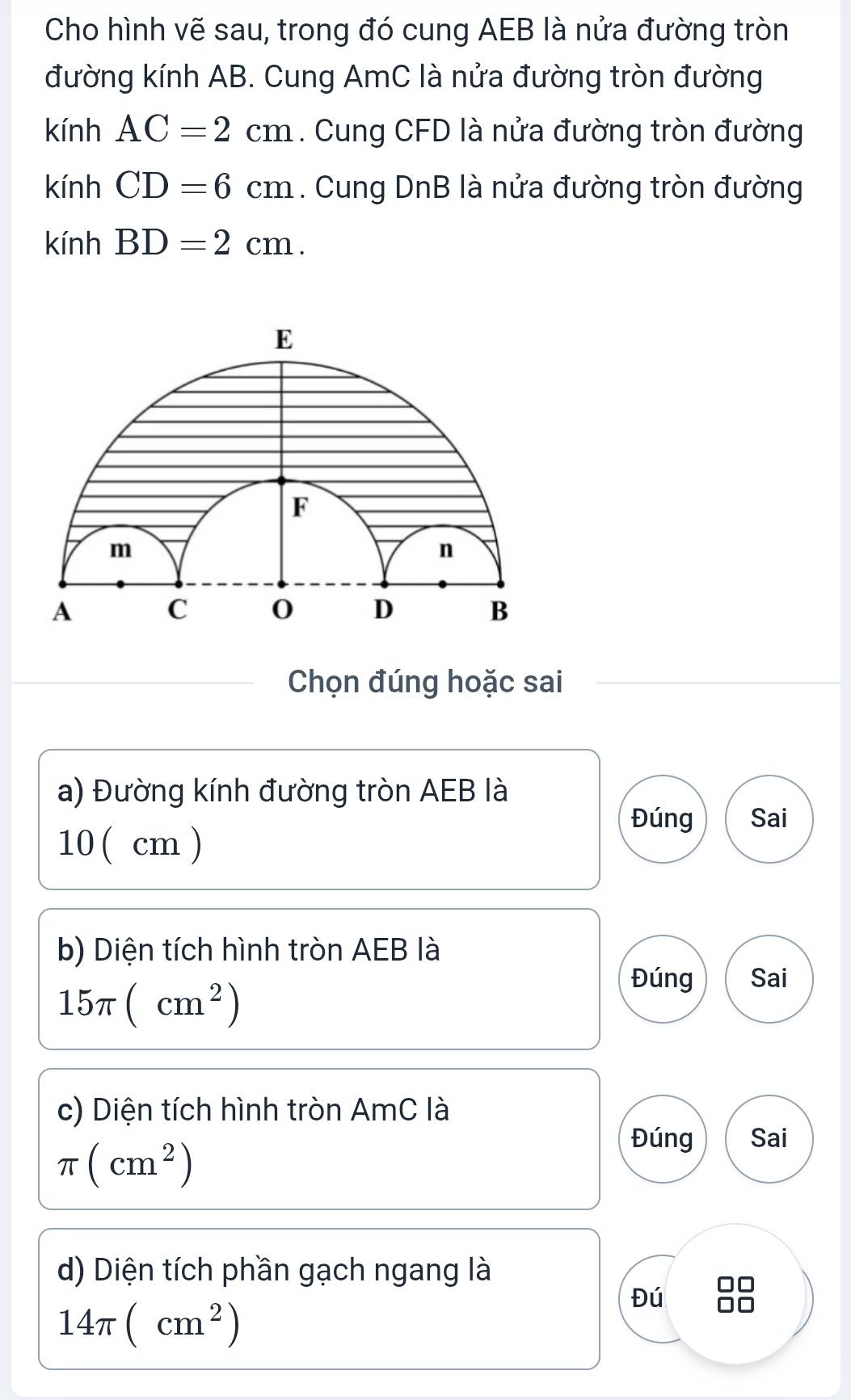 Cho hình vẽ sau, trong đó cung AEB là nửa đường tròn
đường kính AB. Cung AmC là nửa đường tròn đường
kính AC=2cm. Cung CFD là nửa đường tròn đường
kính CD=6cm. Cung DnB là nửa đường tròn đường
kính BD=2cm. 
Chọn đúng hoặc sai
a) Đường kính đường tròn AEB là
Đúng Sai
10 ( cm )
b) Diện tích hình tròn AEB là
15π (cm^2)
Đúng Sai
c) Diện tích hình tròn AmC là
π (cm^2)
Đúng Sai
d) Diện tích phần gạch ngang là
14π (cm^2)
Đú