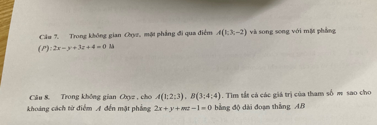 Trong không gian Oxyz, mặt phẳng đi qua điểm A(1;3;-2) và song song với mặt phẳng 
(P): 2x-y+3z+4=0li
Câu 8. Trong không gian Oxyz , cho A(1;2;3), B(3;4;4). Tìm tất cả các giá trị của tham số m sao cho 
khoảng cách từ điểm A đến mặt phẳng 2x+y+mz-1=0 bằng độ dài đoạn thắng AB