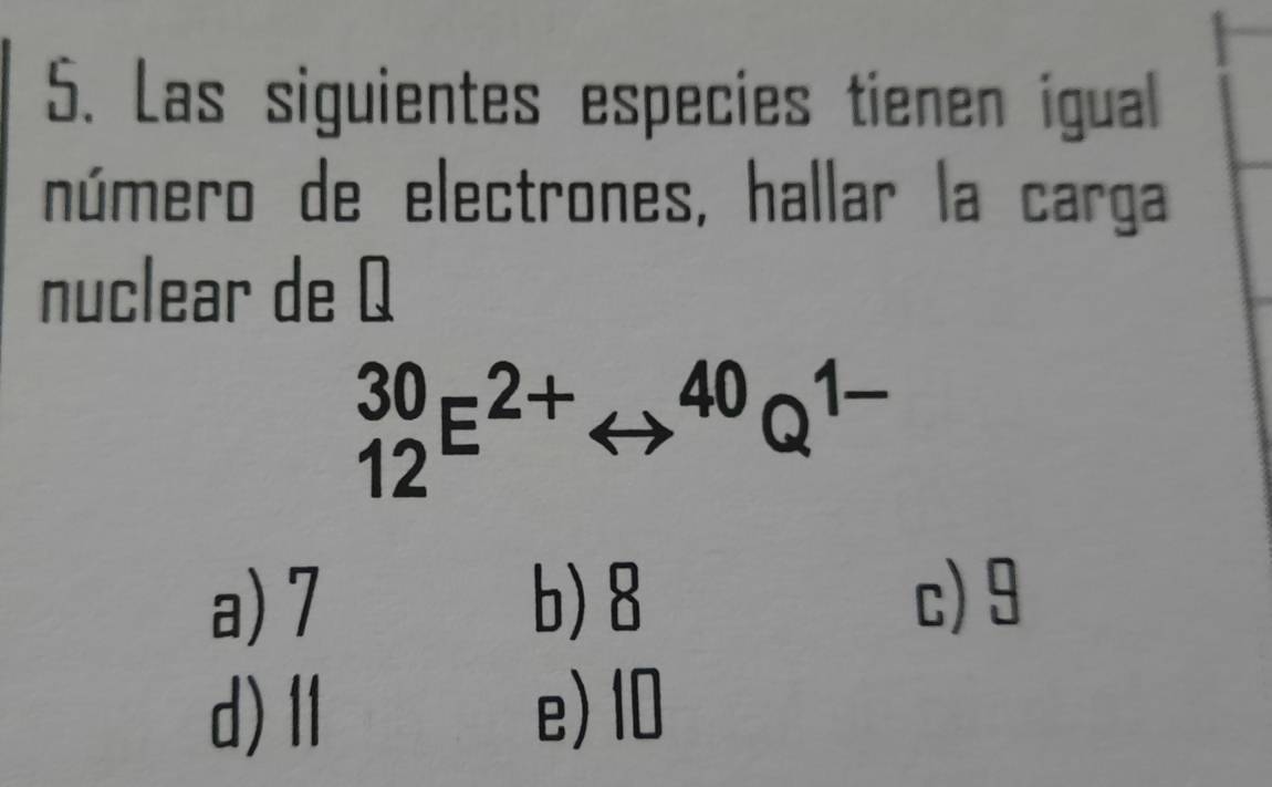 Las siguientes especies tienen igual
número de electrones, hallar la carga
nuclear de Q
_(12)^(30)E^(2+)rightarrow^(40)Q^(1-)
a) 7 b) 8 c) 9
d)Ⅱ e) 10