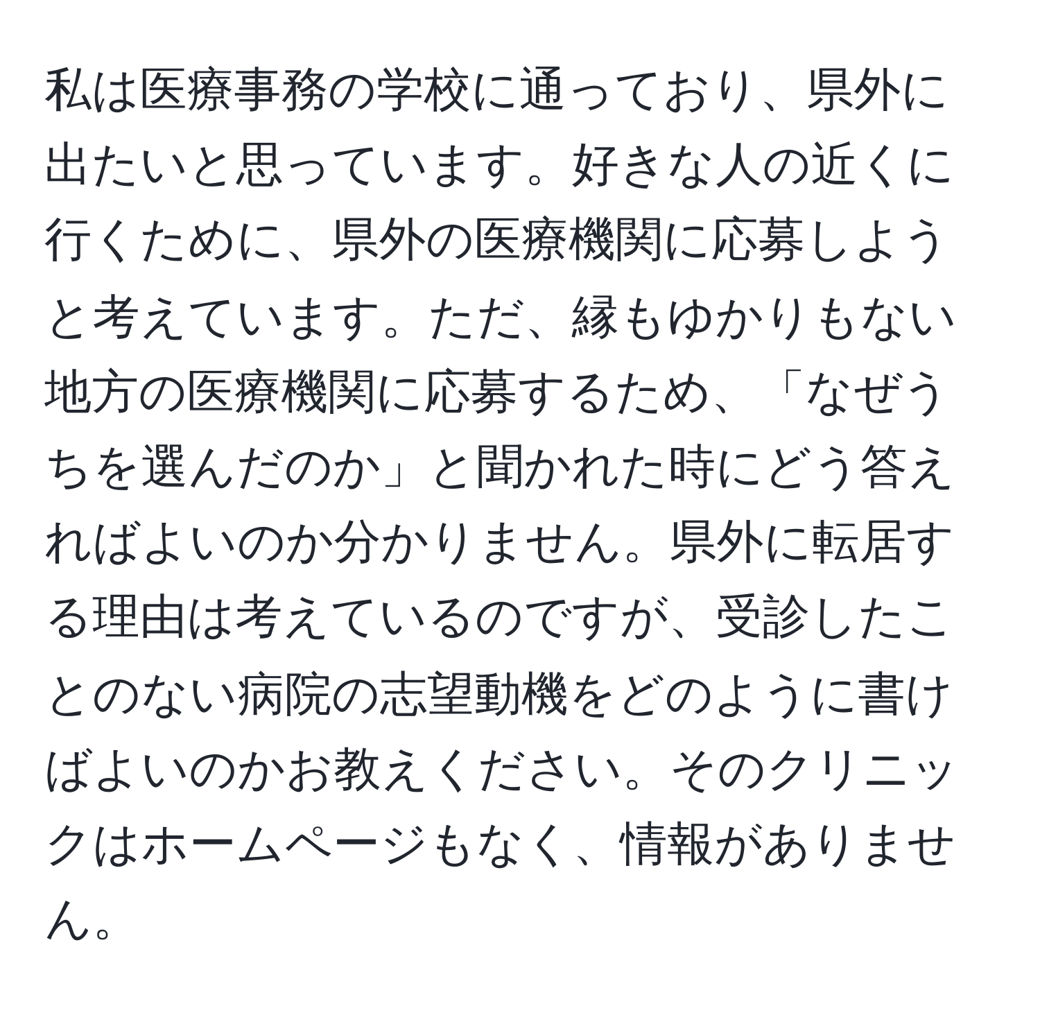 私は医療事務の学校に通っており、県外に出たいと思っています。好きな人の近くに行くために、県外の医療機関に応募しようと考えています。ただ、縁もゆかりもない地方の医療機関に応募するため、「なぜうちを選んだのか」と聞かれた時にどう答えればよいのか分かりません。県外に転居する理由は考えているのですが、受診したことのない病院の志望動機をどのように書けばよいのかお教えください。そのクリニックはホームページもなく、情報がありません。