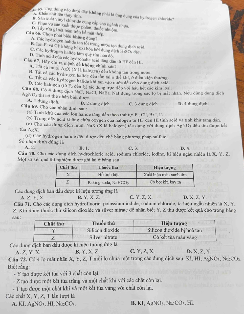 Cầu 65. Ứng dụng nào dưới đây không phải là ứng dụng của hydrogen chloride?
A. Khắc chữ lên thủy tinh.
B. Sản xuất vinyl chloride cung cấp cho ngành nhựa.
C. Phục vụ sản xuất dược phẩm, thuốc nhuộm.
D. Tầy rừa gỉ sét bám trên bề mặt thép.
Câu 66. Chọn phát biểu không đúng?
A. Các hydrogen halide tan tốt trong nước tạo dung dịch acid.
B. Ion Fˉ và Clˉ không bị oxi hóa bởi dung dịch H_2SO 4 đặc.
C. Các hydrogen halide làm quỳ tím hóa đỏ.
D. Tính acid của các hydrohalic acid tăng dần từ HF đến HI.
Câu 67. Hãy chỉ ra mệnh đề không chính xác?
A. Tất cả muối AgX (X là halogen) đều không tan trong nước.
B. Tất cả các hydrogen halide đều tôn tại ở thể khí, ở điều kiện thường.
C. Tất cả các hydrogen halide khi tan vào nước đều cho dung dịch acid.
D. Các halogen (từ F2 đến I₂) tác dụng trực tiếp với hầu hết các kim loại.
Câu 68. Có 4 dung dịch NaF, NaCl, NaBr, NaI đựng trong các lọ bị mất nhãn. Nếu dùng dung dịch
AgN O_3 3 thì có thể nhận biết được
A. 1 dung dịch. B. 2 dung dịch. C. 3 dung dịch. D. 4 dung dịch.
Câu 69. Cho các nhận định sau:
(a) Tính khử của các ion halide tăng dần theo thứ tự: F¯, Cl", Br ", I".
(b) Trong dãy acid không chứa oxygen của halogen từ HF đến HI tính acid và tính khử tăng dần.
(c) Cho các dung dịch muối NaX (X là halogen) tác dụng với dung dịch AgNO_3 đều thu được kết
tùa AgX a
(d) Các hydrogen halide đều được đều chế bằng phương pháp sulfate.
Số nhận định đúng là
A. 2. B. 1. C. 3. D. 4.
Câu 70. Cho các dung dịch hydrochloric acid, sodium chloride, iodine, kí hiệu ngẫu nhiên là X, Y, Z.
Một số kết quả thí nghiệm được ghi lại ở bảng sau.
Các dung dịch ban đầu được kí lưệu tương ứng là
A. Z, Y, X. B. Y, X, Z. C. Y, Z, X. D. X, Z, Y.
Câu 71. Cho các dung dịch hydrofluoric, potassium iodide, sodium chloride, kí hiệu ngẫu nhiên là X, Y,
Z. Khi dùng thuốc thử silicon dioxide và silver nitrate để nhận biết Y, Z thu được kết quả cho trong bảng
sa
Các dung dịch ban đầu được kí hiệu tương ứng là
A. Z, Y, X. B. Y, X, Z. C. Y, Z, X. D. X, Z, Y.
Câu 72. Có 4 lọ mất nhãn X, Y, Z, T mỗi lọ chứa một trong các dung dịch sau: KI,HI,AgNO_3,Na_2CO_3.
Biết rằng:
- Y tạo được kết tủa với 3 chất còn lại.
- Z tạo được một kết tủa trắng và một chất khí với các chất còn lại.
- T tạo được một chất khí và một kết tủa vàng với chất còn lại.
Các chất X, Y, Z, T lần lượt là
A. KI,AgNO_3,HI,Na_2CO_3. B. KI,AgNO_3,Na_2CO_3, ,HI.