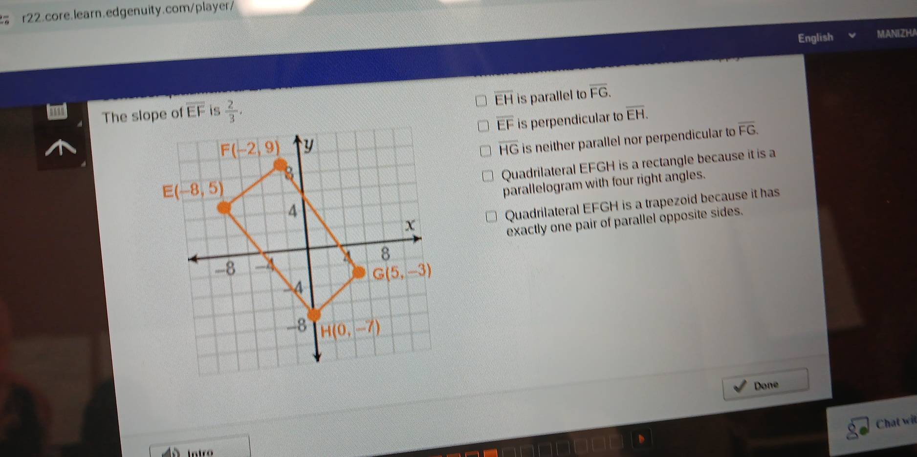 English MANIZHA
EH is parallel to overline FG.
The slope of EF is  2/3 . overline EH.
EF is perpendicular to
HG is neither parallel nor perpendicular to overline FG.
Quadrilateral EFGH is a rectangle because it is a
parallelogram with four right angles.
Quadrilateral EFGH is a trapezoid because it has
exactly one pair of parallel opposite sides.
Done
Chat wit
intró